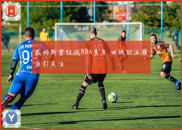 威姆斯曾征战NBA多年 回顾职业履历引关注