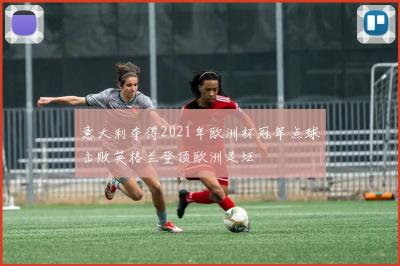 意大利夺得2021年欧洲杯冠军点球击败英格兰登顶欧洲足坛