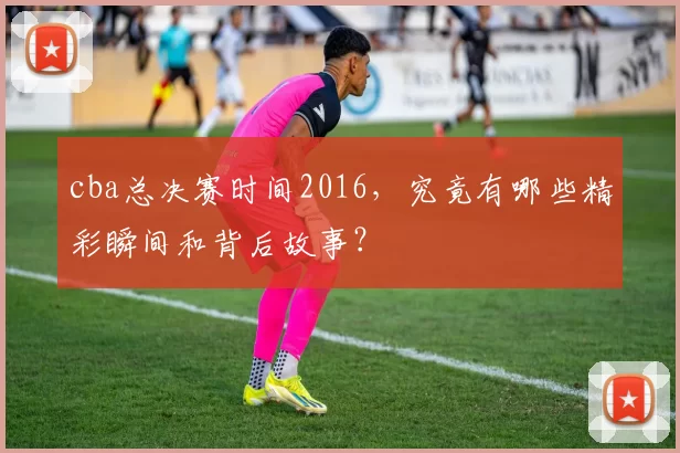 cba总决赛时间2016，究竟有哪些精彩瞬间和背后故事？