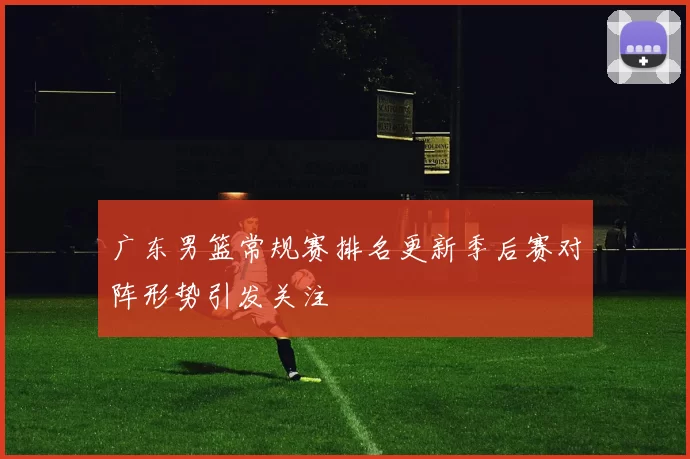 广东男篮常规赛排名更新季后赛对阵形势引发关注