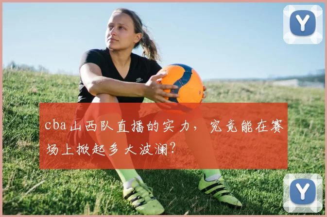 cba山西队直播的实力，究竟能在赛场上掀起多大波澜？