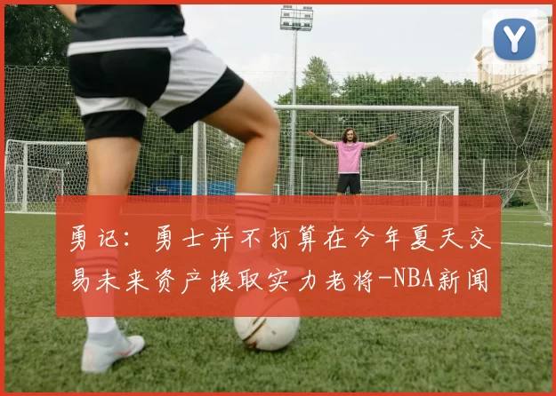 勇记：勇士并不打算在今年夏天交易未来资产换取实力老将-NBA新闻