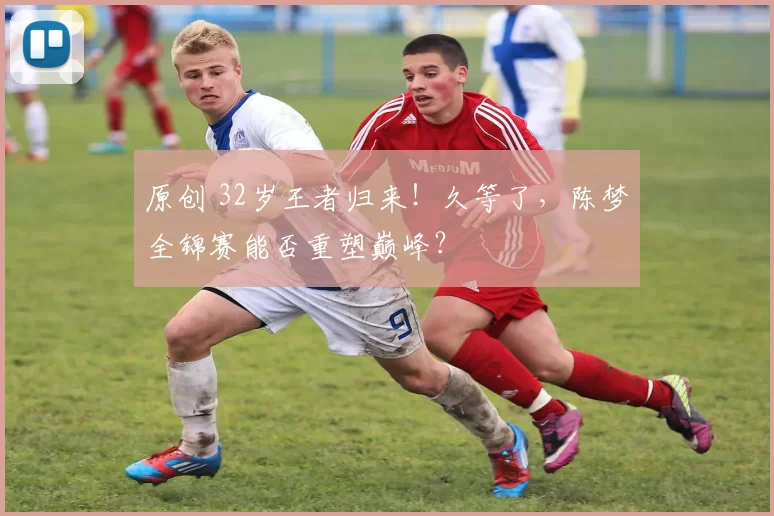 原创 32岁王者归来！久等了，陈梦全锦赛能否重塑巅峰？