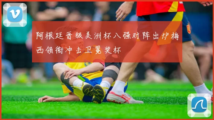 阿根廷晋级美洲杯八强对阵出炉梅西领衔冲击卫冕奖杯