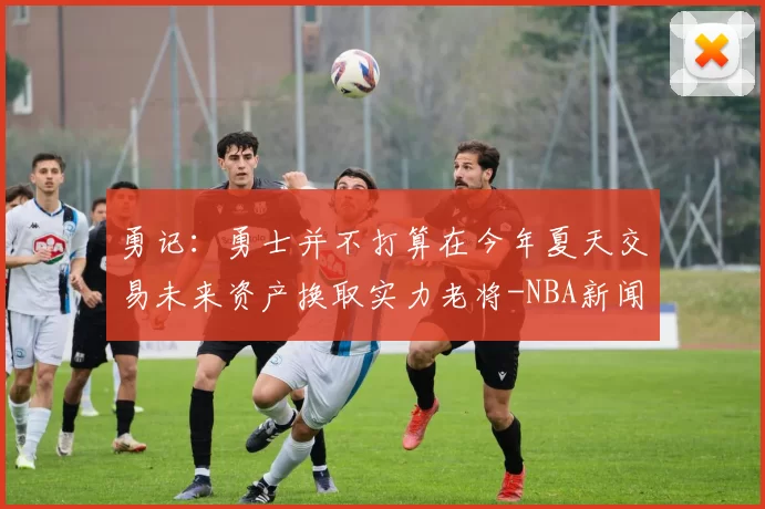 勇记：勇士并不打算在今年夏天交易未来资产换取实力老将-NBA新闻