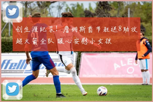 创生涯纪录！詹姆斯首节狂送8助攻超火箭全队 暖心安慰小女孩