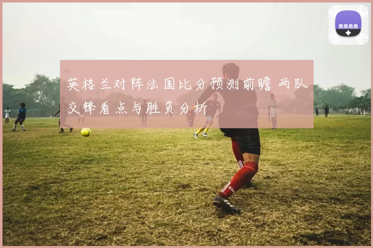 英格兰对阵法国比分预测前瞻 两队交锋看点与胜负分析