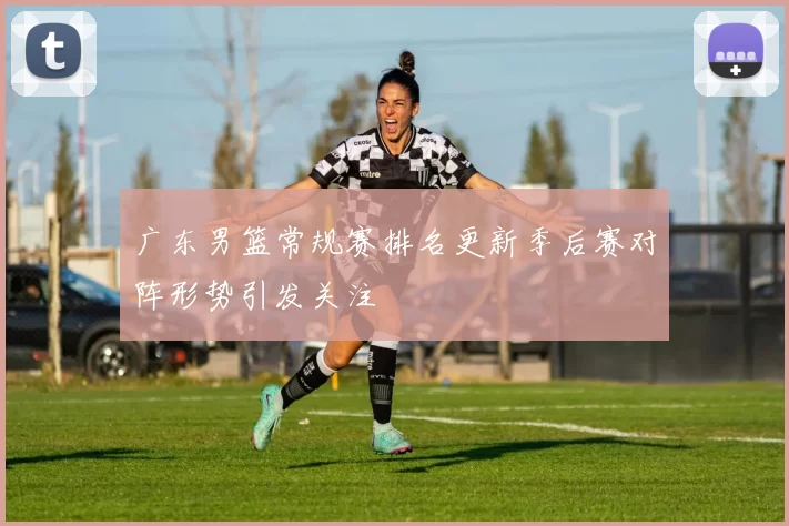 广东男篮常规赛排名更新季后赛对阵形势引发关注