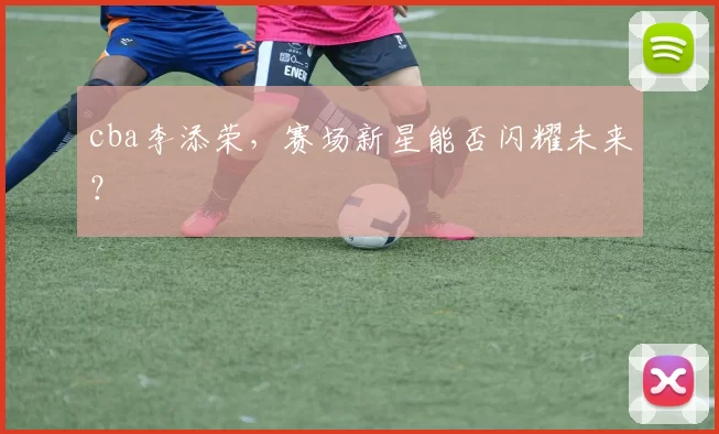 cba李添荣，赛场新星能否闪耀未来？