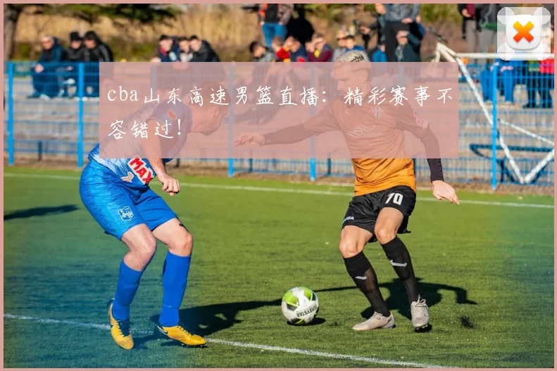 cba山东高速男篮直播：精彩赛事不容错过！