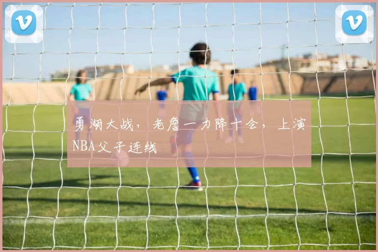勇湖大战，老詹一力降十会，上演NBA父子连线